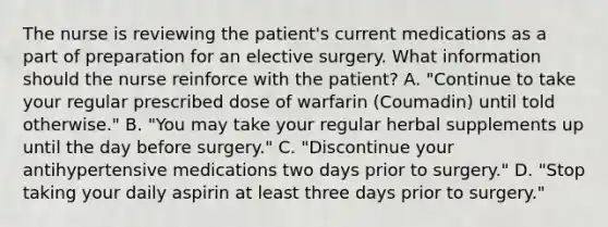 The nurse is reviewing the patient's current medications as a part of preparation for an elective surgery. What information should the nurse reinforce with the patient? A. "Continue to take your regular prescribed dose of warfarin (Coumadin) until told otherwise." B. "You may take your regular herbal supplements up until the day before surgery." C. "Discontinue your antihypertensive medications two days prior to surgery." D. "Stop taking your daily aspirin at least three days prior to surgery."