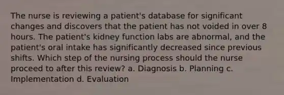 The nurse is reviewing a patient's database for significant changes and discovers that the patient has not voided in over 8 hours. The patient's kidney function labs are abnormal, and the patient's oral intake has significantly decreased since previous shifts. Which step of the nursing process should the nurse proceed to after this review? a. Diagnosis b. Planning c. Implementation d. Evaluation