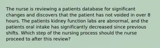 The nurse is reviewing a patients database for significant changes and discovers that the patient has not voided in over 8 hours. The patients kidney function labs are abnormal, and the patients oral intake has significantly decreased since previous shifts. Which step of the nursing process should the nurse proceed to after this review?