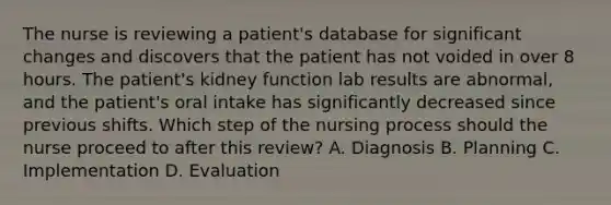 The nurse is reviewing a patient's database for significant changes and discovers that the patient has not voided in over 8 hours. The patient's kidney function lab results are abnormal, and the patient's oral intake has significantly decreased since previous shifts. Which step of the nursing process should the nurse proceed to after this review? A. Diagnosis B. Planning C. Implementation D. Evaluation