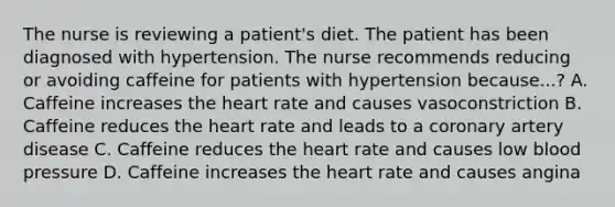 The nurse is reviewing a patient's diet. The patient has been diagnosed with hypertension. The nurse recommends reducing or avoiding caffeine for patients with hypertension because...? A. Caffeine increases the heart rate and causes vasoconstriction B. Caffeine reduces the heart rate and leads to a coronary artery disease C. Caffeine reduces the heart rate and causes low blood pressure D. Caffeine increases the heart rate and causes angina