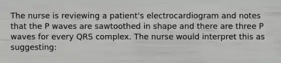 The nurse is reviewing a patient's electrocardiogram and notes that the P waves are sawtoothed in shape and there are three P waves for every QRS complex. The nurse would interpret this as suggesting: