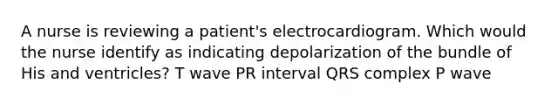 A nurse is reviewing a patient's electrocardiogram. Which would the nurse identify as indicating depolarization of the bundle of His and ventricles? T wave PR interval QRS complex P wave