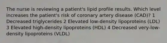 The nurse is reviewing a patient's lipid profile results. Which level increases the patient's risk of coronary artery disease (CAD)? 1 Decreased triglycerides 2 Elevated low-density lipoproteins (LDL) 3 Elevated high-density lipoproteins (HDL) 4 Decreased very-low-density lipoproteins (VLDL)