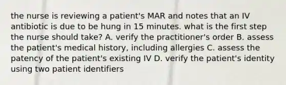 the nurse is reviewing a patient's MAR and notes that an IV antibiotic is due to be hung in 15 minutes. what is the first step the nurse should take? A. verify the practitioner's order B. assess the patient's medical history, including allergies C. assess the patency of the patient's existing IV D. verify the patient's identity using two patient identifiers