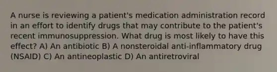 A nurse is reviewing a patient's medication administration record in an effort to identify drugs that may contribute to the patient's recent immunosuppression. What drug is most likely to have this effect? A) An antibiotic B) A nonsteroidal anti-inflammatory drug (NSAID) C) An antineoplastic D) An antiretroviral