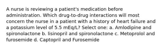 A nurse is reviewing a patient's medication before administration. Which drug-to-drug interactions will most concern the nurse in a patient with a history of heart failure and a potassium level of 5.5 mEq/L? Select one: a. Amlodipine and spironolactone b. lisinopril and spironolactone c. Metoprolol and furosemide d. Captopril and Furosemide