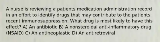 A nurse is reviewing a patients medication administration record in an effort to identify drugs that may contribute to the patients recent immunosuppression. What drug is most likely to have this effect? A) An antibiotic B) A nonsteroidal anti-inflammatory drug (NSAID) C) An antineoplastic D) An antiretroviral