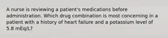 A nurse is reviewing a patient's medications before administration. Which drug combination is most concerning in a patient with a history of heart failure and a potassium level of 5.8 mEq/L?