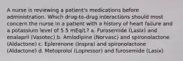 A nurse is reviewing a patient's medications before administration. Which drug-to-drug interactions should most concern the nurse in a patient with a history of heart failure and a potassium level of 5.5 mEq/L? a. Furosemide (Lasix) and enalapril (Vasotec) b. Amlodipine (Norvasc) and spironolactone (Aldactone) c. Eplerenone (Inspra) and spironolactone (Aldactone) d. Metoprolol (Lopressor) and furosemide (Lasix)