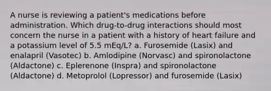 A nurse is reviewing a patient's medications before administration. Which drug-to-drug interactions should most concern the nurse in a patient with a history of heart failure and a potassium level of 5.5 mEq/L? a. Furosemide (Lasix) and enalapril (Vasotec) b. Amlodipine (Norvasc) and spironolactone (Aldactone) c. Eplerenone (Inspra) and spironolactone (Aldactone) d. Metoprolol (Lopressor) and furosemide (Lasix)