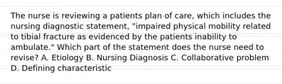 The nurse is reviewing a patients plan of care, which includes the nursing diagnostic statement, "impaired physical mobility related to tibial fracture as evidenced by the patients inability to ambulate." Which part of the statement does the nurse need to revise? A. Etiology B. Nursing Diagnosis C. Collaborative problem D. Defining characteristic