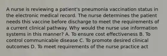 A nurse is reviewing a patient's pneumonia vaccination status in the electronic medical record. The nurse determines the patient needs this vaccine before discharge to meet the requirements of a current clinical pathway. Why would the nurse use information systems in this manner? A. To ensure cost effectiveness B. To control communicable disease C. To promote desired clinical outcomes D. To meet requirements of the nurse practice act