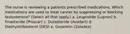 The nurse is reviewing a patients prescribed medications. Which medications are used to treat cancer by suppressing or blocking testosterone? (Select all that apply.) a. Leuprolide (Lupron) b. Finasteride (Proscar) c. Dutasteride (Avodart) d. Diethylstilbesterol (DES) e. Goserelin (Zoladex)