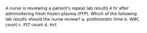 A nurse is reviewing a patient's repeat lab results 4 hr after administering fresh frozen plasma (FFP). Which of the following lab results should the nurse review? a. prothrombin time b. WBC count c. PLT count d. Hct