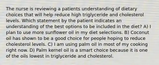 The nurse is reviewing a patients understanding of dietary choices that will help reduce high triglyceride and cholesterol levels. Which statement by the patient indicates an understanding of the best options to be included in the diet? A) I plan to use more sunflower oil in my diet selections. B) Coconut oil has shown to be a good choice for people hoping to reduce cholesterol levels. C) I am using palm oil in most of my cooking right now. D) Palm kernel oil is a smart choice because it is one of the oils lowest in triglyceride and cholesterol.