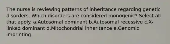 The nurse is reviewing patterns of inheritance regarding genetic disorders. Which disorders are considered monogenic? Select all that apply. a.Autosomal dominant b.Autosomal recessive c.X-linked dominant d.Mitochondrial inheritance e.Genomic imprinting