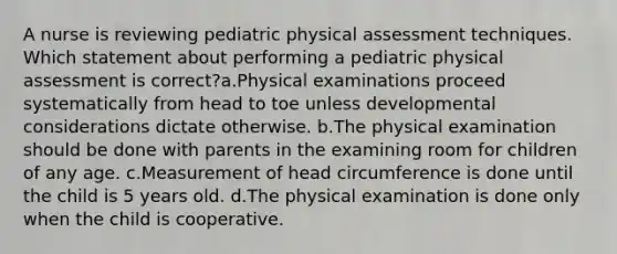 A nurse is reviewing pediatric physical assessment techniques. Which statement about performing a pediatric physical assessment is correct?a.Physical examinations proceed systematically from head to toe unless developmental considerations dictate otherwise. b.The physical examination should be done with parents in the examining room for children of any age. c.Measurement of head circumference is done until the child is 5 years old. d.The physical examination is done only when the child is cooperative.