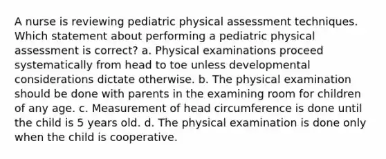 A nurse is reviewing pediatric physical assessment techniques. Which statement about performing a pediatric physical assessment is correct? a. Physical examinations proceed systematically from head to toe unless developmental considerations dictate otherwise. b. The physical examination should be done with parents in the examining room for children of any age. c. Measurement of head circumference is done until the child is 5 years old. d. The physical examination is done only when the child is cooperative.