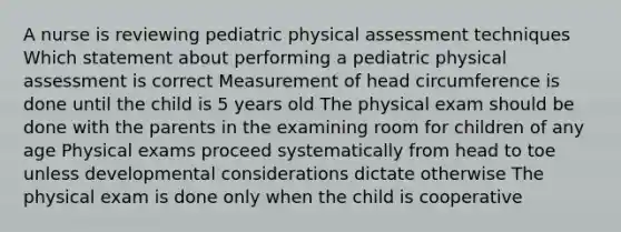 A nurse is reviewing pediatric physical assessment techniques Which statement about performing a pediatric physical assessment is correct Measurement of head circumference is done until the child is 5 years old The physical exam should be done with the parents in the examining room for children of any age Physical exams proceed systematically from head to toe unless developmental considerations dictate otherwise The physical exam is done only when the child is cooperative