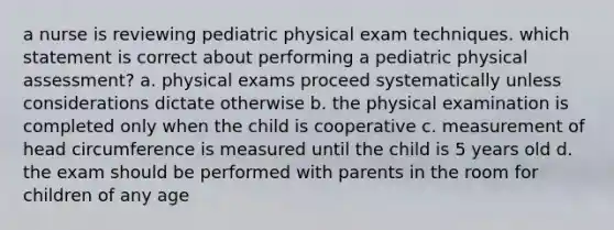 a nurse is reviewing pediatric physical exam techniques. which statement is correct about performing a pediatric physical assessment? a. physical exams proceed systematically unless considerations dictate otherwise b. the physical examination is completed only when the child is cooperative c. measurement of head circumference is measured until the child is 5 years old d. the exam should be performed with parents in the room for children of any age