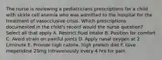 The nurse is reviewing a pediatricians prescriptions for a child with sickle cell anemia who was admitted to the hospital for the treatment of vasocclusive crisis. Which prescriptions documented in the child's record would the nurse question? Select all that apply A. Restrict fluid intake B. Position for comfort C. Avoid strain on painful joints D. Apply nasal oxygen at 2 L/minute E. Provide high calorie, high protein diet F. Give meperidine 25mg intravenously every 4 hrs for pain