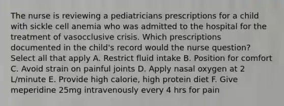 The nurse is reviewing a pediatricians prescriptions for a child with sickle cell anemia who was admitted to the hospital for the treatment of vasocclusive crisis. Which prescriptions documented in the child's record would the nurse question? Select all that apply A. Restrict fluid intake B. Position for comfort C. Avoid strain on painful joints D. Apply nasal oxygen at 2 L/minute E. Provide high calorie, high protein diet F. Give meperidine 25mg intravenously every 4 hrs for pain