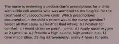 The nurse is reviewing a pediatrician's prescriptions for a child with sickle cell anemia who was admitted to the hospital for the treatment of vasoocclusive crisis. Which prescriptions documented in the child's record would the nurse question? Select all that apply. a.) Restrict fluid intake. b.) Position for comfort. c.) Avoid strain on painful joints. d.) Apply nasal oxygen at 2 L/minute. e.) Provide a high-calorie, high-protein diet. f.) Give meperidine, 25 mg intravenously, every 4 hours for pain.