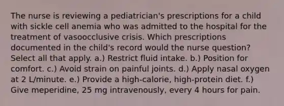 The nurse is reviewing a pediatrician's prescriptions for a child with sickle cell anemia who was admitted to the hospital for the treatment of vasoocclusive crisis. Which prescriptions documented in the child's record would the nurse question? Select all that apply. a.) Restrict fluid intake. b.) Position for comfort. c.) Avoid strain on painful joints. d.) Apply nasal oxygen at 2 L/minute. e.) Provide a high-calorie, high-protein diet. f.) Give meperidine, 25 mg intravenously, every 4 hours for pain.