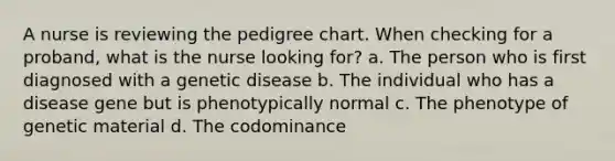 A nurse is reviewing the pedigree chart. When checking for a proband, what is the nurse looking for? a. The person who is first diagnosed with a genetic disease b. The individual who has a disease gene but is phenotypically normal c. The phenotype of genetic material d. The codominance