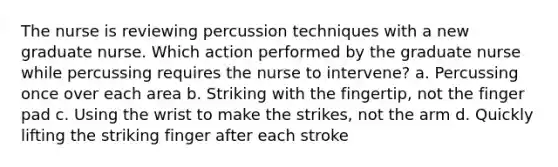 The nurse is reviewing percussion techniques with a new graduate nurse. Which action performed by the graduate nurse while percussing requires the nurse to intervene? a. Percussing once over each area b. Striking with the fingertip, not the finger pad c. Using the wrist to make the strikes, not the arm d. Quickly lifting the striking finger after each stroke