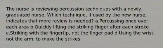 The nurse is reviewing percussion techniques with a newly graduated nurse. Which technique, if used by the new nurse, indicates that more review is needed? a.Percussing once over each area b.Quickly lifting the striking finger after each stroke c.Striking with the fingertip, not the finger pad d.Using the wrist, not the arm, to make the strikes