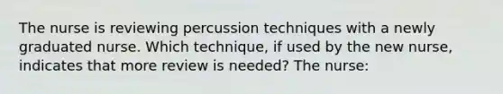 The nurse is reviewing percussion techniques with a newly graduated nurse. Which technique, if used by the new nurse, indicates that more review is needed? The nurse: