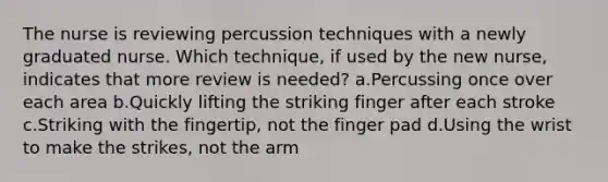 The nurse is reviewing percussion techniques with a newly graduated nurse. Which technique, if used by the new nurse, indicates that more review is needed? a.Percussing once over each area b.Quickly lifting the striking finger after each stroke c.Striking with the fingertip, not the finger pad d.Using the wrist to make the strikes, not the arm