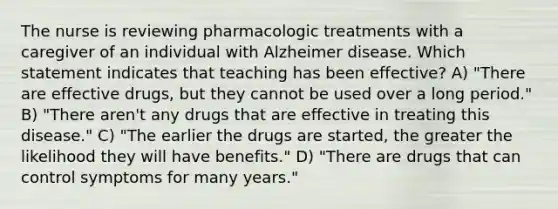 The nurse is reviewing pharmacologic treatments with a caregiver of an individual with Alzheimer disease. Which statement indicates that teaching has been effective? A) "There are effective drugs, but they cannot be used over a long period." B) "There aren't any drugs that are effective in treating this disease." C) "The earlier the drugs are started, the greater the likelihood they will have benefits." D) "There are drugs that can control symptoms for many years."