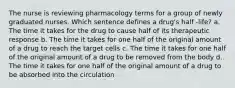 The nurse is reviewing pharmacology terms for a group of newly graduated nurses. Which sentence defines a drug's half -life? a. The time it takes for the drug to cause half of its therapeutic response b. The time it takes for one half of the original amount of a drug to reach the target cells c. The time it takes for one half of the original amount of a drug to be removed from the body d. The time it takes for one half of the original amount of a drug to be absorbed into the circulation