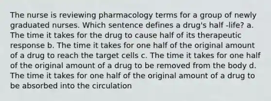 The nurse is reviewing pharmacology terms for a group of newly graduated nurses. Which sentence defines a drug's half -life? a. The time it takes for the drug to cause half of its therapeutic response b. The time it takes for one half of the original amount of a drug to reach the target cells c. The time it takes for one half of the original amount of a drug to be removed from the body d. The time it takes for one half of the original amount of a drug to be absorbed into the circulation