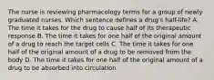 The nurse is reviewing pharmacology terms for a group of newly graduated nurses. Which sentence defines a drug's half-life? A. The time it takes for the drug to cause half of its therapeutic response B. The time it takes for one half of the original amount of a drug to reach the target cells C. The time it takes for one half of the original amount of a drug to be removed from the body D. The time it takes for one half of the original amount of a drug to be absorbed into circulation