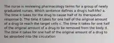 The nurse is reviewing pharmacology terms for a group of newly graduated nurses. Which sentence defines a drug's half-life? a. The time it takes for the drug to cause half of its therapeutic response b. The time it takes for one half of the original amount of a drug to reach the target cells c. The time it takes for one half of the original amount of a drug to be removed from the body d. The time it takes for one half of the original amount of a drug to be absorbed into the circulation