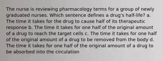 The nurse is reviewing pharmacology terms for a group of newly graduated nurses. Which sentence defines a drug's half-life? a. The time it takes for the drug to cause half of its therapeutic response b. The time it takes for one half of the original amount of a drug to reach the target cells c. The time it takes for one half of the original amount of a drug to be removed from the body d. The time it takes for one half of the original amount of a drug to be absorbed into the circulation