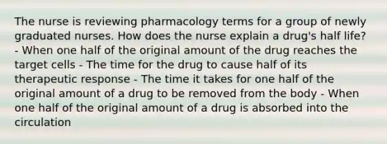 The nurse is reviewing pharmacology terms for a group of newly graduated nurses. How does the nurse explain a drug's half life? - When one half of the original amount of the drug reaches the target cells - The time for the drug to cause half of its therapeutic response - The time it takes for one half of the original amount of a drug to be removed from the body - When one half of the original amount of a drug is absorbed into the circulation