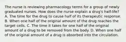 The nurse is reviewing pharmacology terms for a group of newly graduated nurses. How does the nurse explain a drug's half-life? A. The time for the drug to cause half of its therapeutic response. B. When one half of the original amount of the drug reaches the target cells. C. The time it takes for one half of the original amount of a drug to be removed from the body. D. When one half of the original amount of a drug is absorbed into the circulation.