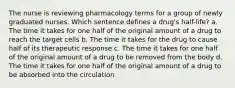 The nurse is reviewing pharmacology terms for a group of newly graduated nurses. Which sentence defines a drug's half-life? a. The time it takes for one half of the original amount of a drug to reach the target cells b. The time it takes for the drug to cause half of its therapeutic response c. The time it takes for one half of the original amount of a drug to be removed from the body d. The time it takes for one half of the original amount of a drug to be absorbed into the circulation