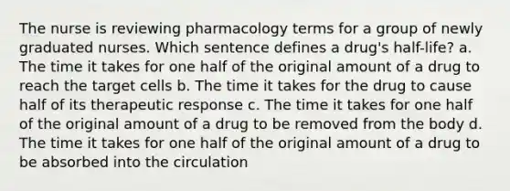 The nurse is reviewing pharmacology terms for a group of newly graduated nurses. Which sentence defines a drug's half-life? a. The time it takes for one half of the original amount of a drug to reach the target cells b. The time it takes for the drug to cause half of its therapeutic response c. The time it takes for one half of the original amount of a drug to be removed from the body d. The time it takes for one half of the original amount of a drug to be absorbed into the circulation