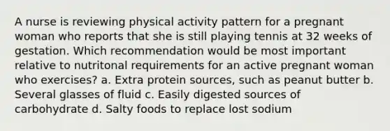 A nurse is reviewing physical activity pattern for a pregnant woman who reports that she is still playing tennis at 32 weeks of gestation. Which recommendation would be most important relative to nutritonal requirements for an active pregnant woman who exercises? a. Extra protein sources, such as peanut butter b. Several glasses of fluid c. Easily digested sources of carbohydrate d. Salty foods to replace lost sodium