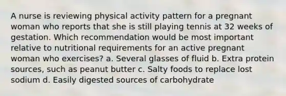 A nurse is reviewing physical activity pattern for a pregnant woman who reports that she is still playing tennis at 32 weeks of gestation. Which recommendation would be most important relative to nutritional requirements for an active pregnant woman who exercises? a. Several glasses of fluid b. Extra protein sources, such as peanut butter c. Salty foods to replace lost sodium d. Easily digested sources of carbohydrate