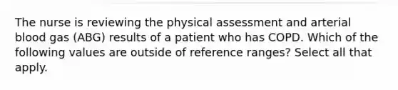 The nurse is reviewing the physical assessment and arterial blood gas (ABG) results of a patient who has COPD. Which of the following values are outside of reference ranges? Select all that apply.