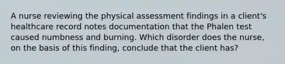 A nurse reviewing the physical assessment findings in a client's healthcare record notes documentation that the Phalen test caused numbness and burning. Which disorder does the nurse, on the basis of this finding, conclude that the client has?