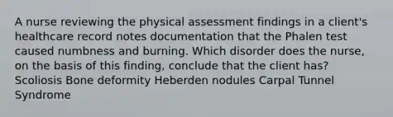 A nurse reviewing the physical assessment findings in a client's healthcare record notes documentation that the Phalen test caused numbness and burning. Which disorder does the nurse, on the basis of this finding, conclude that the client has? Scoliosis Bone deformity Heberden nodules Carpal Tunnel Syndrome