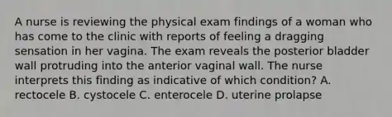 A nurse is reviewing the physical exam findings of a woman who has come to the clinic with reports of feeling a dragging sensation in her vagina. The exam reveals the posterior bladder wall protruding into the anterior vaginal wall. The nurse interprets this finding as indicative of which condition? A. rectocele B. cystocele C. enterocele D. uterine prolapse